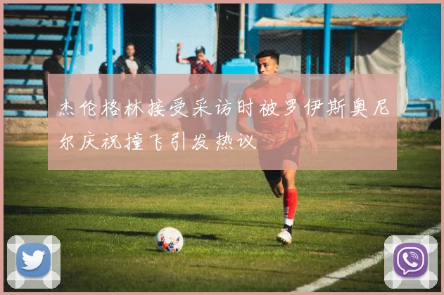 杰伦格林接受采访时被罗伊斯奥尼尔庆祝撞飞引发热议