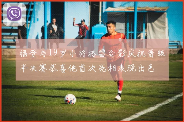 福登与19岁小将格雷合影庆祝晋级半决赛恭喜他首次亮相表现出色