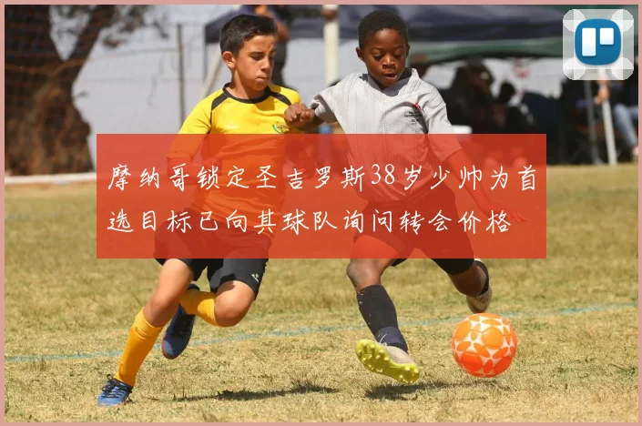摩纳哥锁定圣吉罗斯38岁少帅为首选目标已向其球队询问转会价格