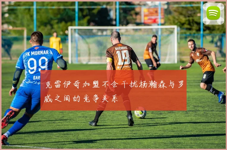 克雷伊奇加盟不会干扰杨瀚森与罗威之间的竞争关系