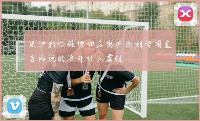 里沙利松强势回应离开热刺传闻直言谁说的滚开让人震惊