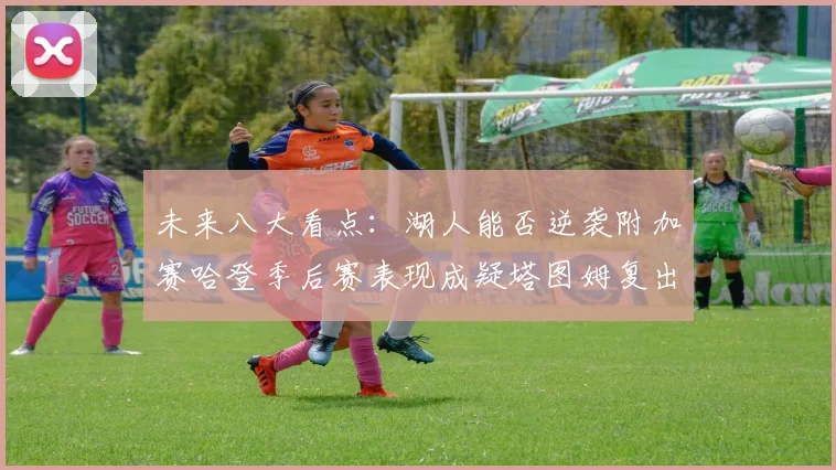 未来八大看点：湖人能否逆袭附加赛哈登季后赛表现成疑塔图姆复出能否助力球队