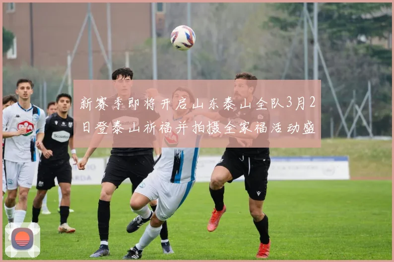新赛季即将开启山东泰山全队3月2日登泰山祈福并拍摄全家福活动盛大举行