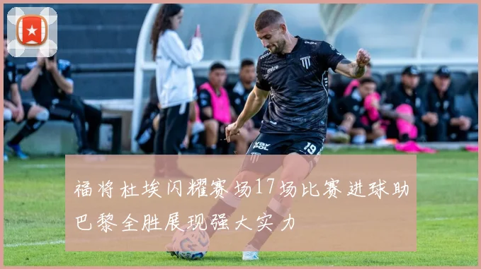 福将杜埃闪耀赛场17场比赛进球助巴黎全胜展现强大实力