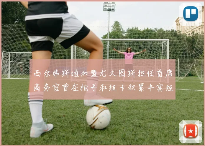 西尔弗斯通加盟尤文图斯担任首席商务官曾在枪手和纽卡积累丰富经验