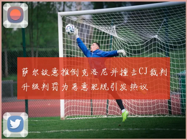 萨尔故意推倒克洛尼并撞击CJ裁判升级判罚为恶意犯规引发热议