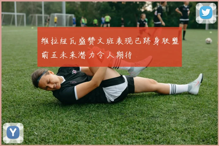 维拉纽瓦盛赞文班表现已跻身联盟前五未来潜力令人期待