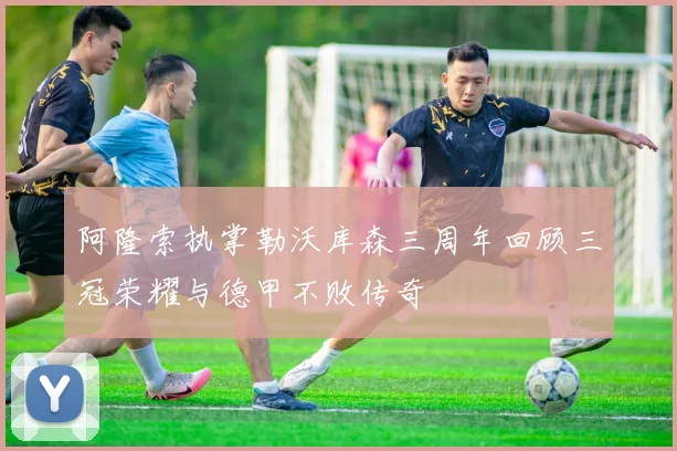 阿隆索执掌勒沃库森三周年回顾三冠荣耀与德甲不败传奇