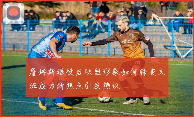 詹姆斯退役后联盟形象如何转变文班成为新焦点引发热议