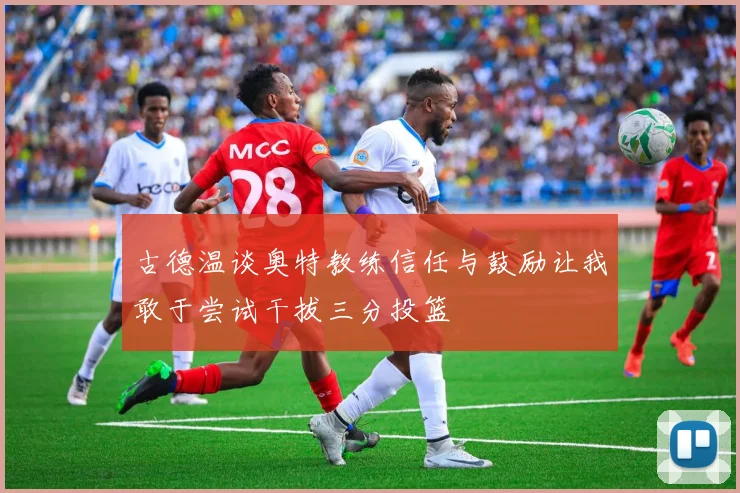 古德温谈奥特教练信任与鼓励让我敢于尝试干拔三分投篮