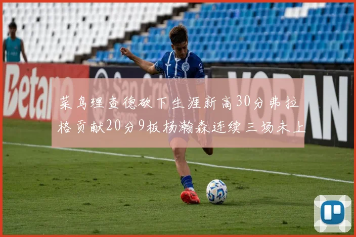 菜鸟理查德砍下生涯新高30分弗拉格贡献20分9板杨瀚森连续三场未上场