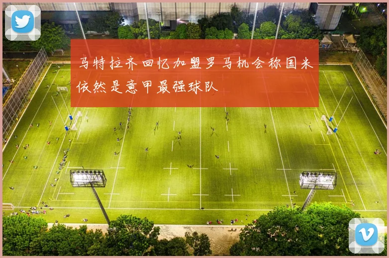 马特拉齐回忆加盟罗马机会称国米依然是意甲最强球队