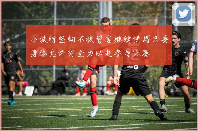 小波特坚韧不拔誓言继续拼搏只要身体允许将全力以赴参与比赛