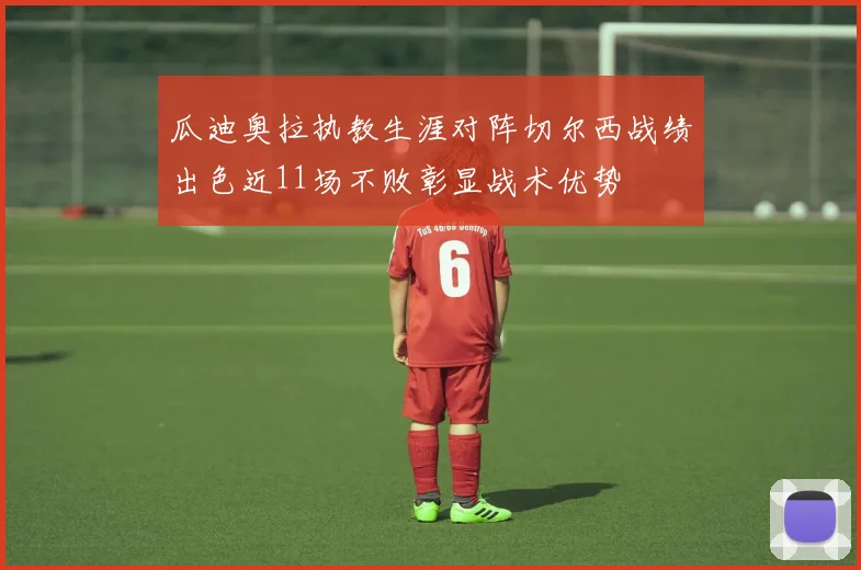 瓜迪奥拉执教生涯对阵切尔西战绩出色近11场不败彰显战术优势