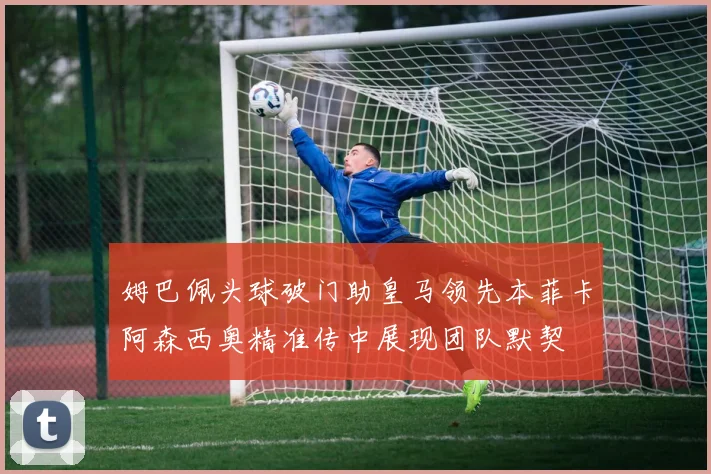 姆巴佩头球破门助皇马领先本菲卡阿森西奥精准传中展现团队默契