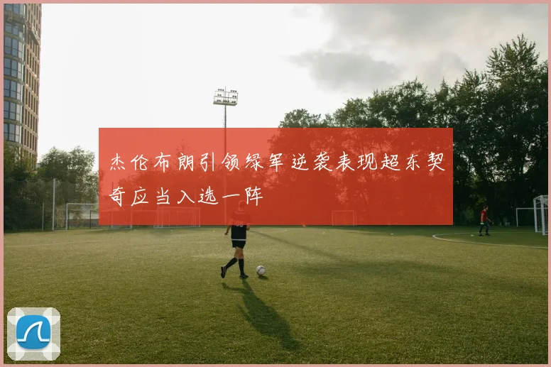 杰伦布朗引领绿军逆袭表现超东契奇应当入选一阵