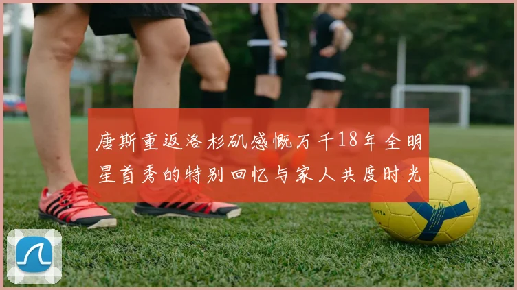 唐斯重返洛杉矶感慨万千18年全明星首秀的特别回忆与家人共度时光
