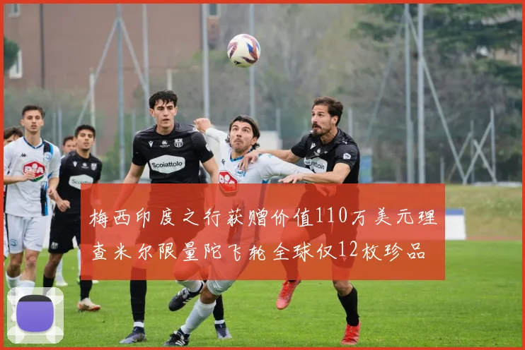 梅西印度之行获赠价值110万美元理查米尔限量陀飞轮全球仅12枚珍品