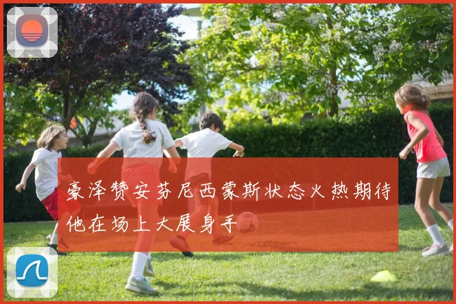 豪泽赞安芬尼西蒙斯状态火热期待他在场上大展身手