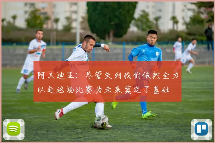 阿夫迪亚：尽管失利我们依然全力以赴这场比赛为未来奠定了基础