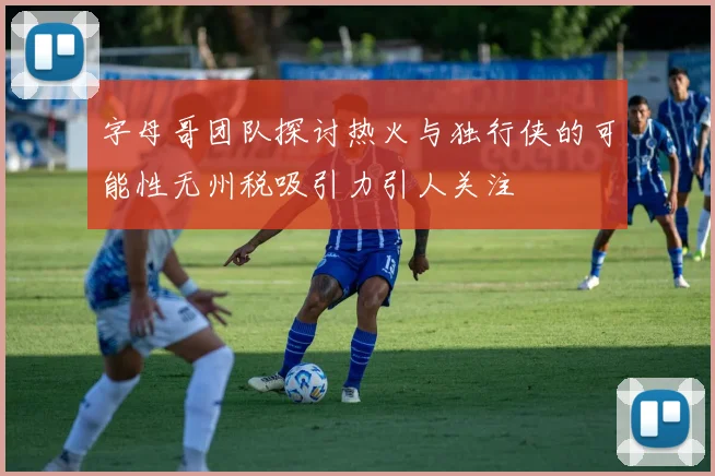 字母哥团队探讨热火与独行侠的可能性无州税吸引力引人关注