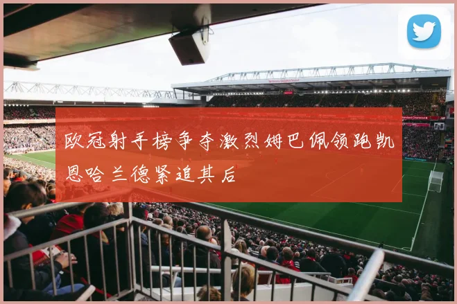 欧冠射手榜争夺激烈姆巴佩领跑凯恩哈兰德紧追其后