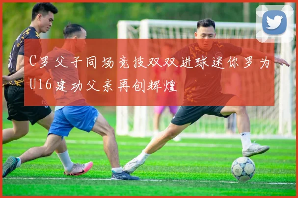 C罗父子同场竞技双双进球迷你罗为U16建功父亲再创辉煌
