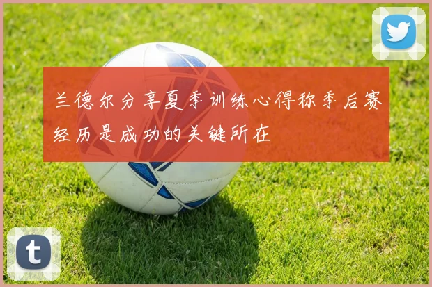 兰德尔分享夏季训练心得称季后赛经历是成功的关键所在