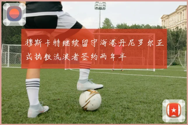 穆斯卡特继续留守海港丹尼罗尔正式执教流浪者签约两年半