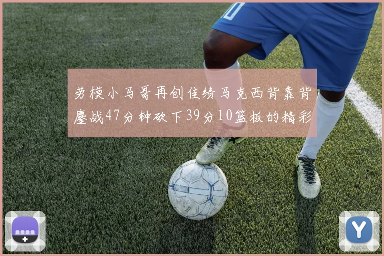 劳模小马哥再创佳绩马克西背靠背鏖战47分钟砍下39分10篮板的精彩表现
