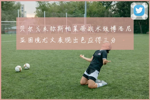 贝尔戈米称斯帕莱蒂战术致博洛尼亚困境尤文表现出色应得三分