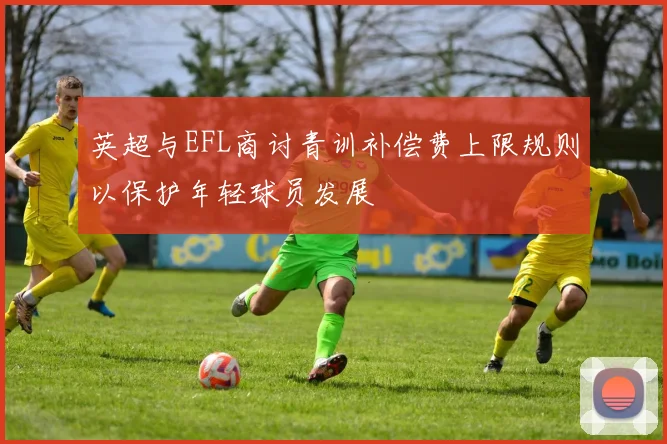 英超与EFL商讨青训补偿费上限规则以保护年轻球员发展