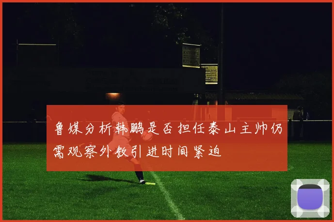 鲁媒分析韩鹏是否担任泰山主帅仍需观察外教引进时间紧迫