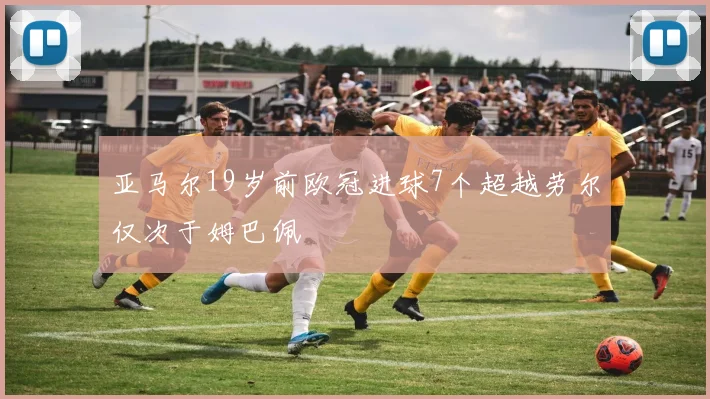 亚马尔19岁前欧冠进球7个超越劳尔仅次于姆巴佩