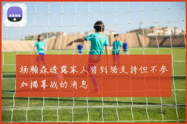 杨瀚森透露家人将到场支持但不参加揭幕战的消息