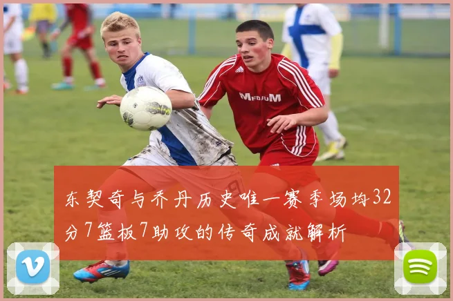 东契奇与乔丹历史唯一赛季场均32分7篮板7助攻的传奇成就解析