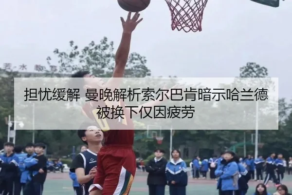 担忧缓解 曼晚解析索尔巴肯暗示哈兰德被换下仅因疲劳(xingkong)